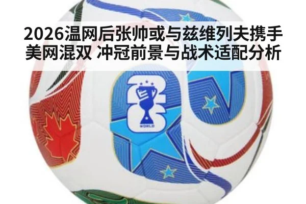 2026温网后张帅或与兹维列夫携手美网混双 冲冠前景与战术适配分析