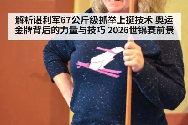 解析谌利军67公斤级抓举上挺技术 奥运金牌背后的力量与技巧 2026世锦赛前景